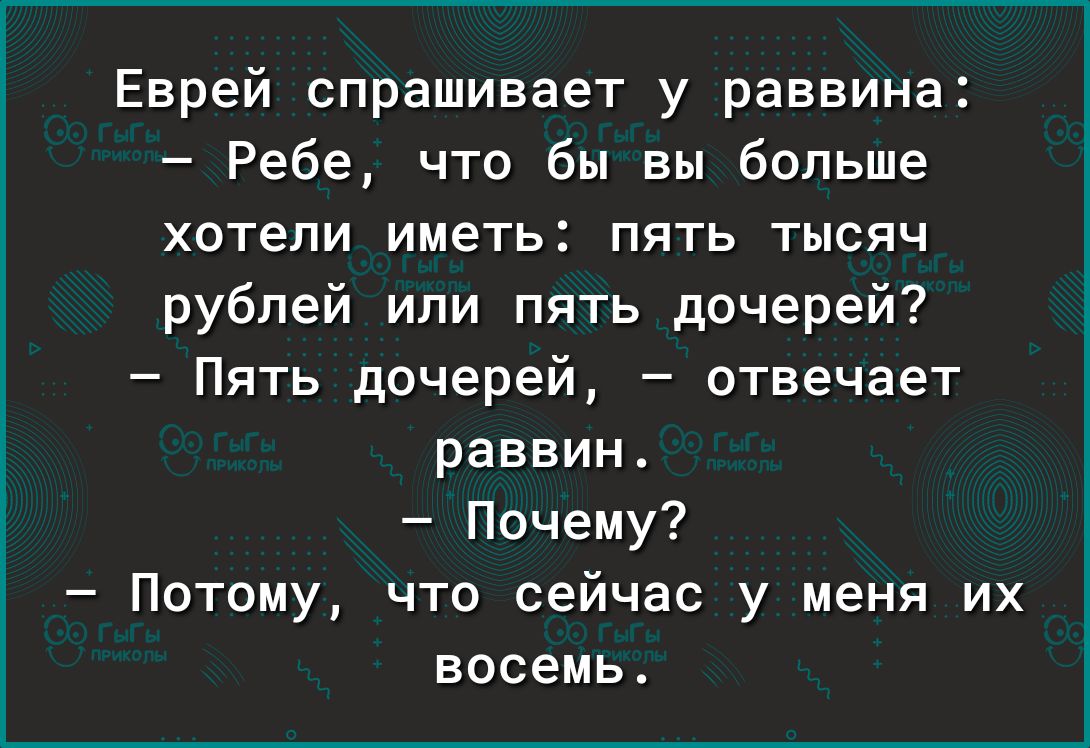 Еврей спрашивает у раввина Ребе что бы вы больше хотепи ИМЕТЬ ПЯТЬ ТЫСЯЧ рублей или пять дочерей Пять дочерей отвечает раввин Почему Потому что сейчас у меня их восемь