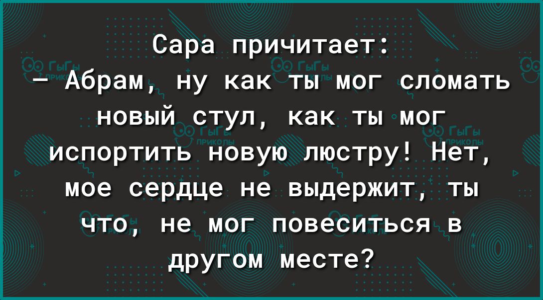 Сара причитает Абрам ну как ты мог сломать новый ступ как ты мог испортить новую люстру Нет мое сердце не выдержит ты ЧТО не мог повеситься в другом месте