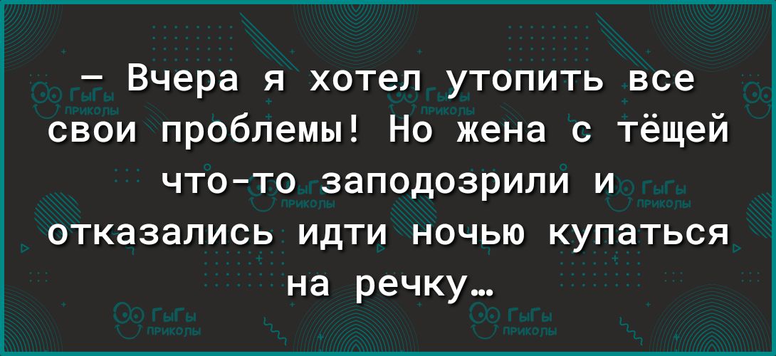 Вчера я хотел утопить все свои проблемы Но жена с тёщей чтото заподозрили и ОТКЗЗЗПИСЬ ИдТИ НОЧЬЮ КуПаТЬСЯ на речку