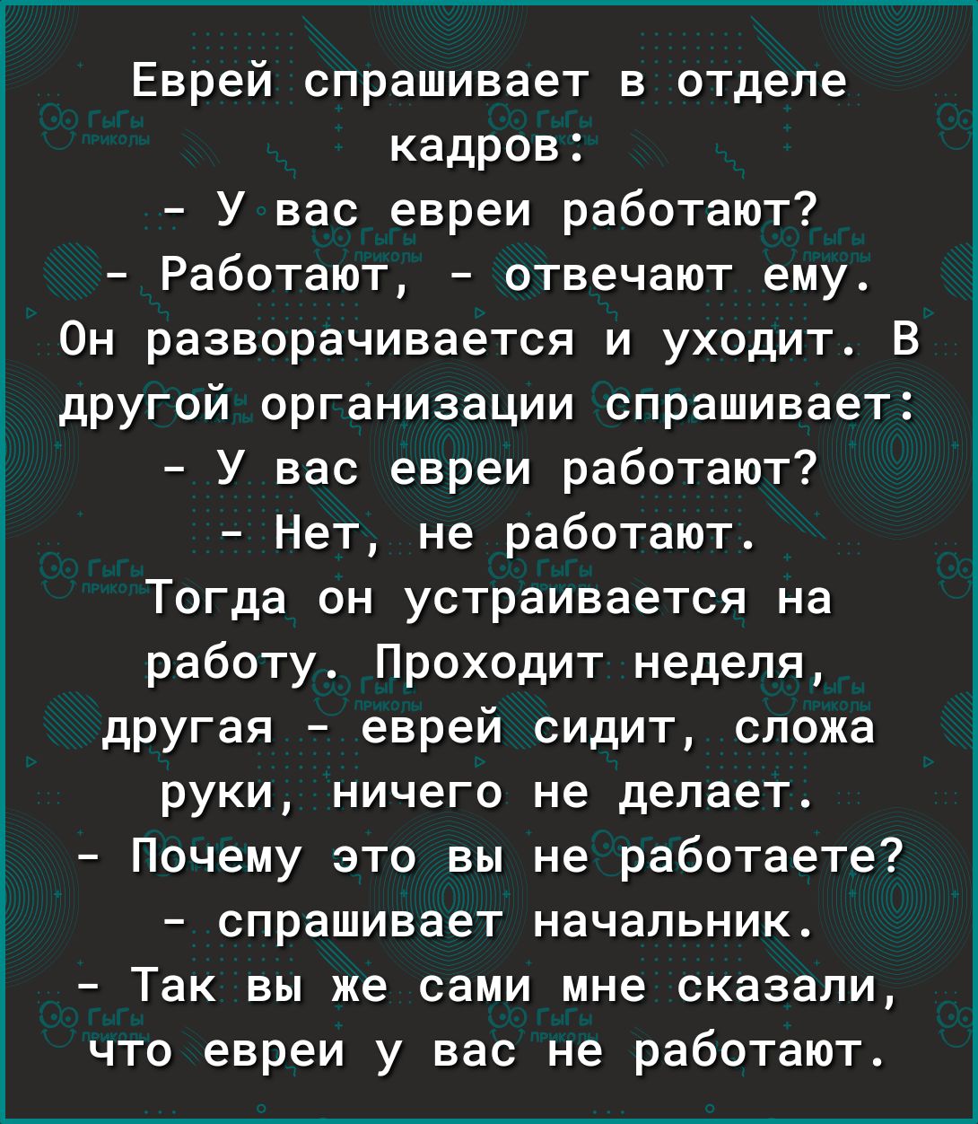 Еврей спрашивает в отделе кадров У вас евреи работают Работают отвечают ему Он разворачивается и уходит В другой организации спрашивает У вас евреи работают Нет не работают Тогда он устраивается на работу Проходит неделя другая еврей сидит сложа руки ничего не делает Почему это вы не работаете спрашивает начальник Так вы же сами мне сказали что евреи у вас не работают