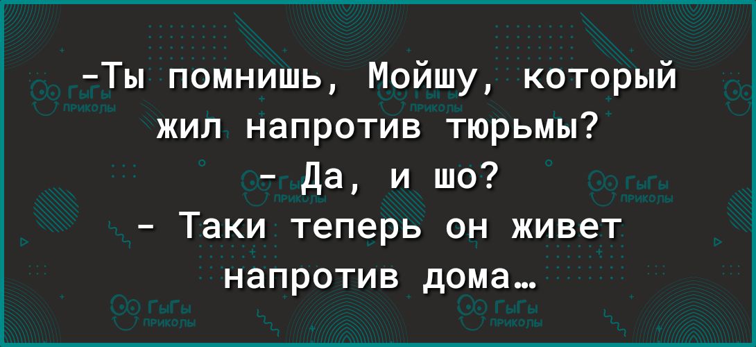 Ты помнишь Мойшу который жил напротив тюрьмы да и шо Таки теперь он живет напротив дома