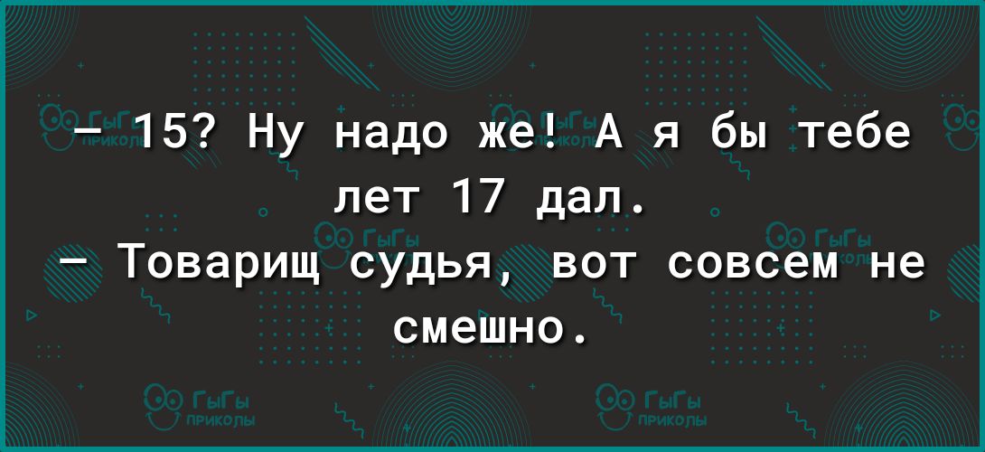 15 Ну надо же А я бы тебе лет 17 дел Товарищ судья вот совсем не смешно