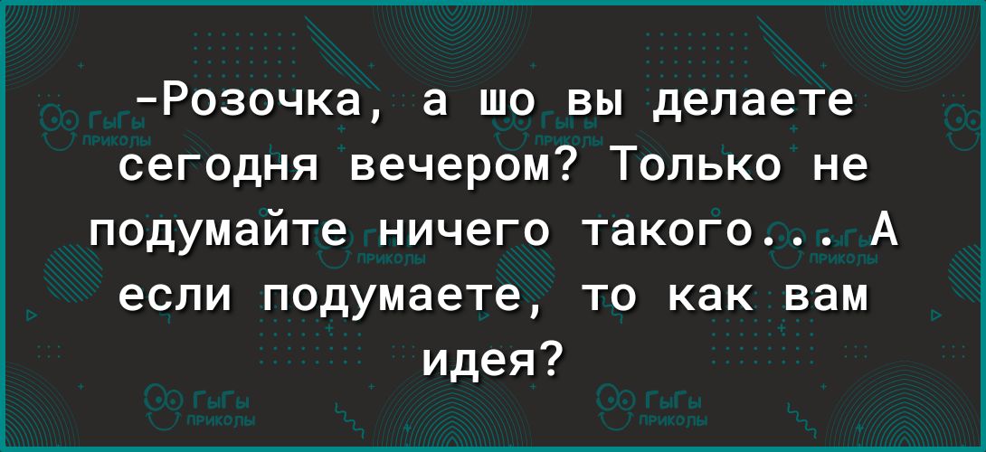 Розочка а шо вы делаете сегодня вечером Только не подумайте ничего такого А если подумаете то как вам идея