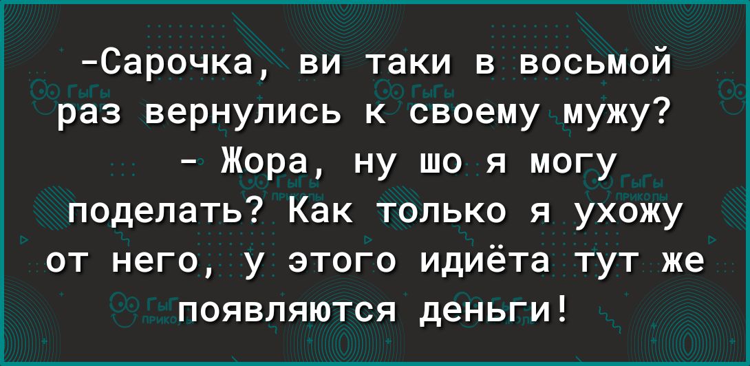 Сарочка ви таки в восьмой раз вернулись к своему мужу Жора ну що я могу поделать Как только я ухожу от него у этого идиёта тут же появляются деньги