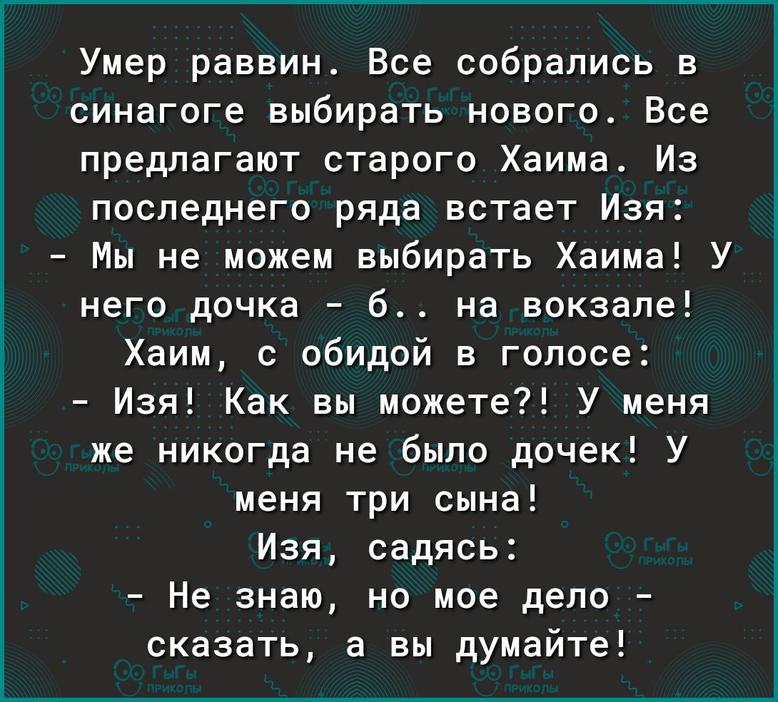 Умер раввин Все собрались в синагоге выбирать нового Все предлагают старого Хаима Из последнего ряда встает Изя Мы не можем выбирать Хаима У него дочка б на вокзале Хаим с обидой в голосе Изя Как вы можете У меня же никогда не было дочек У меня три сына Изя садясь Не знаю но мое дело сказать а вы думайте