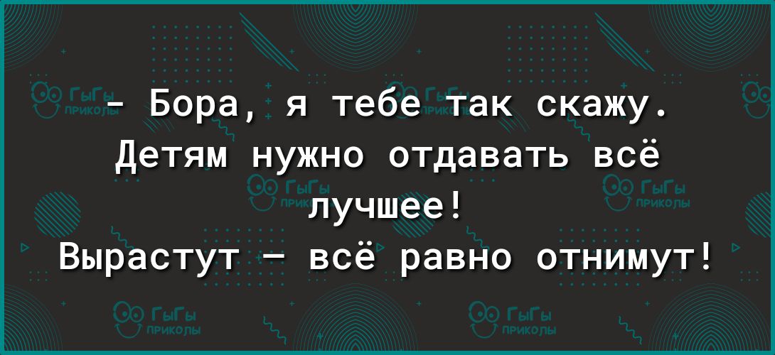 Бора я тебе так скажу детям нужно отдавать всё лучшее Вырастут всё равно отнимут