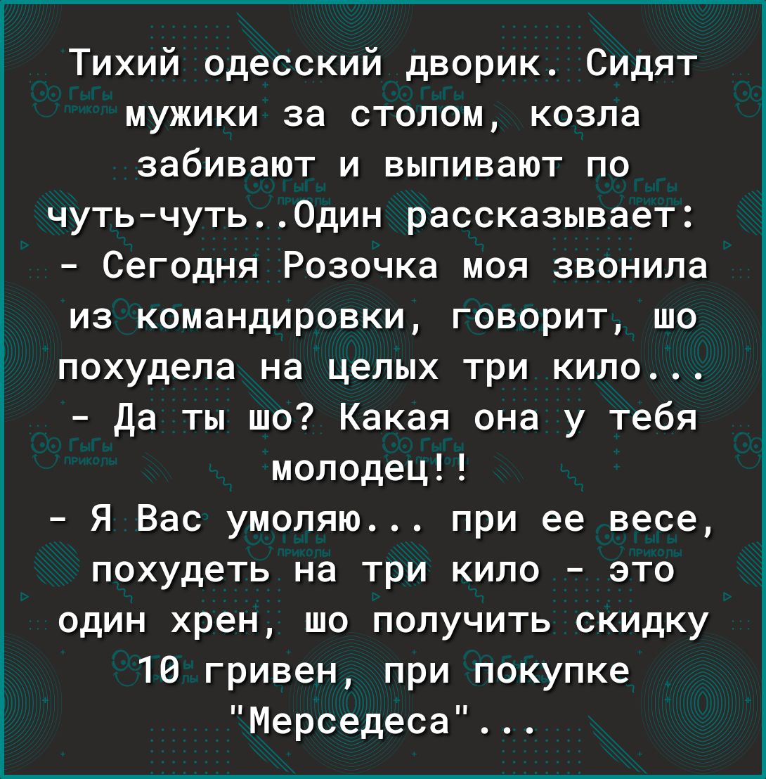 Тихий одесский дворик Сидят мужики за столом козла забивают и выпивают по чутьчуть Один рассказывает Сегодня Розочка моя звонила из командировки говорит шо похудела на целых ТРИ КИПО да ты шо Какая она у тебя молодец Я Вас умоляю при ее весе похудеть на три кило это один хрен шо получить скидку 10 гривен при покупке Мерседеса