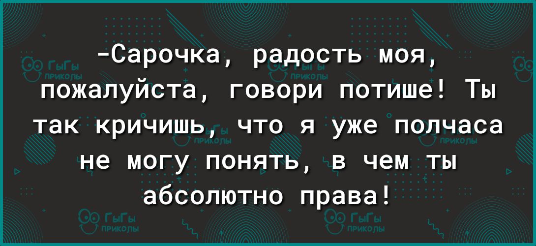 Сарочка радость моя пожалуйста говори потише Ты так кричишь что я уже полчаса не МОГУ ПОНЯТЬ В чем ТЫ абсолютно права