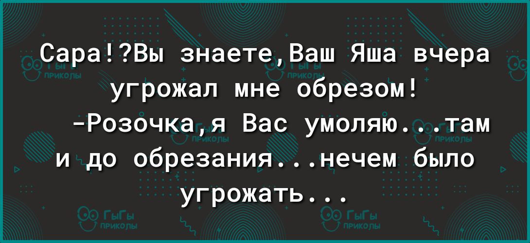 СараВы знаетеВаш Яша вчера угрожал мне обрезом Розочая Вас умоляю там и до обрезаниянечем было угрожать