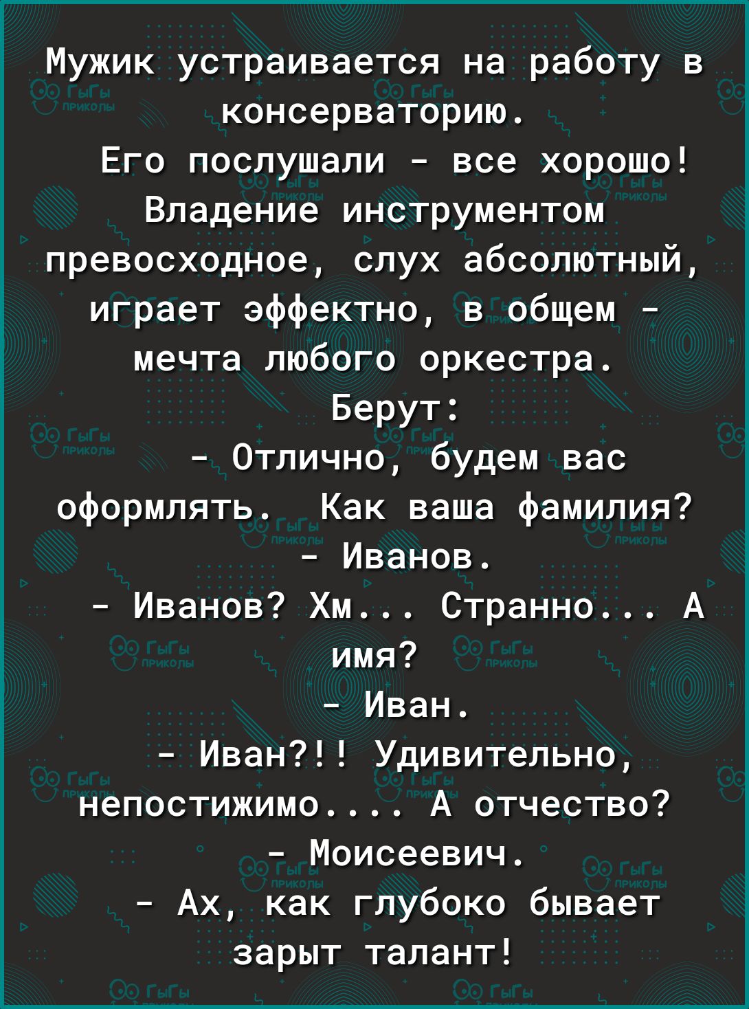 Мужик устраивается на работу в консерваторию Его послушали все хорошо Владение инструментом превосходное слух абсолютный играет эффектно в общем мечта любого оркестра Берут Отлично будем вас оформлять Как ваша Фамилия Иванов Иванов Хм Странно А имя Иван Иван Удивительно непостижимо А отчество Моисеевич Ах как глубоко бывает зарыт талант
