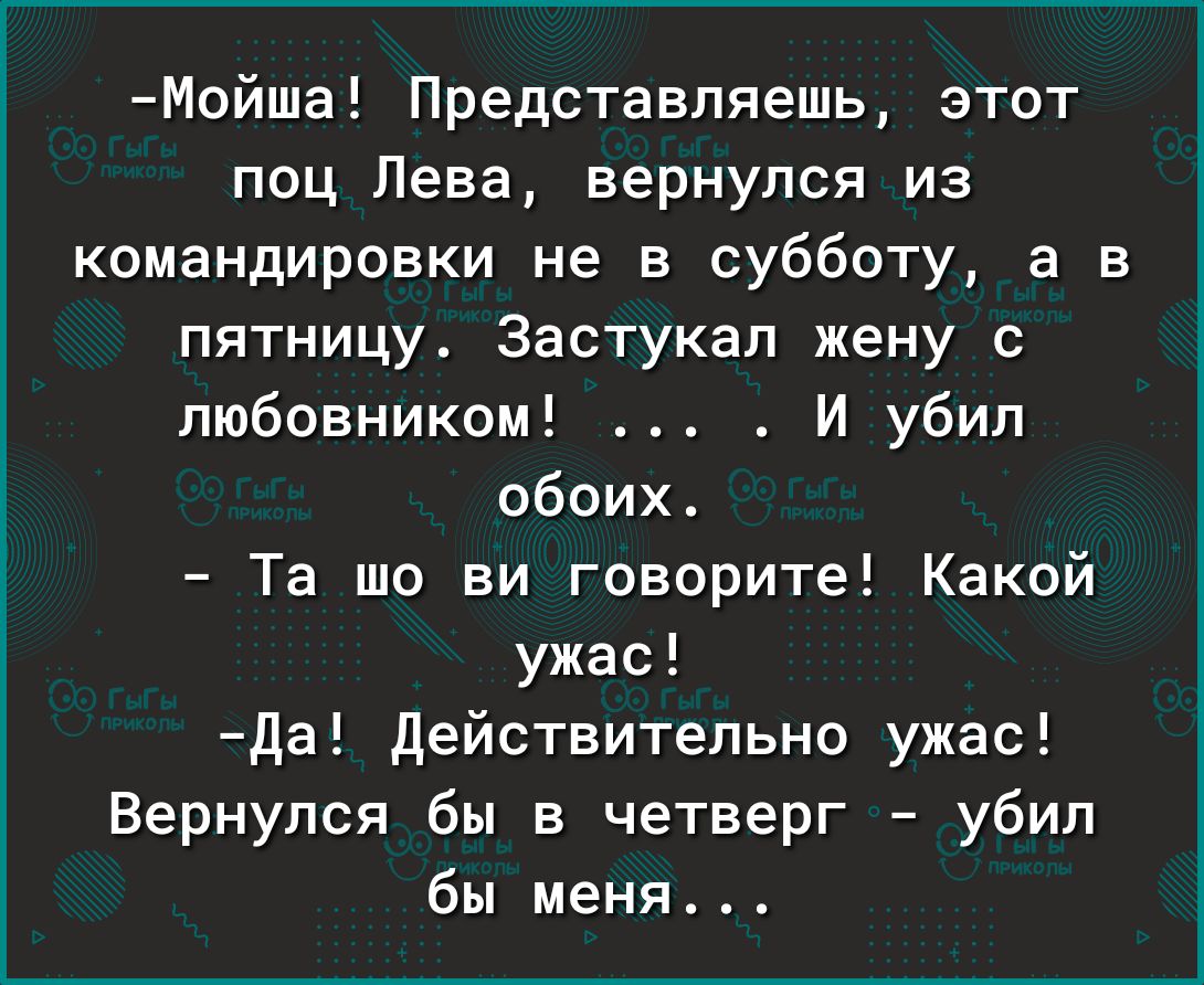 Мойша Представляешь этот поц Лева вернулся из командировки не в субботу а в пятницу Застукап жену с любовником _ И убил обоих Та шо ви говорите Какой ужас да Действительно ужас Вернулся бы в четверг убил бы меня