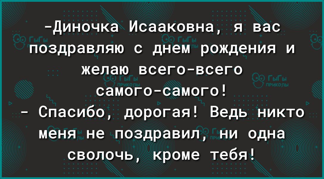 Диночка Исааковна я вас поздравляю с днем рождения и желаю всеговсего самогосамого Спасибо дорогая Ведь никто меня не поздравил ни одна сволочь кроме тебя