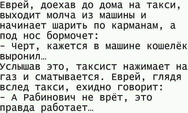 Еврей доехав до дома на такси выходит молча из машины и начинает шарить по карманам а под нос бормочет черт кажется в машине кошелёк выронил Услышав это таксист нажимает на газ и сматывается Еврей глядя вслед такси ехидно говорит А Рабинович не врёт это правда работает