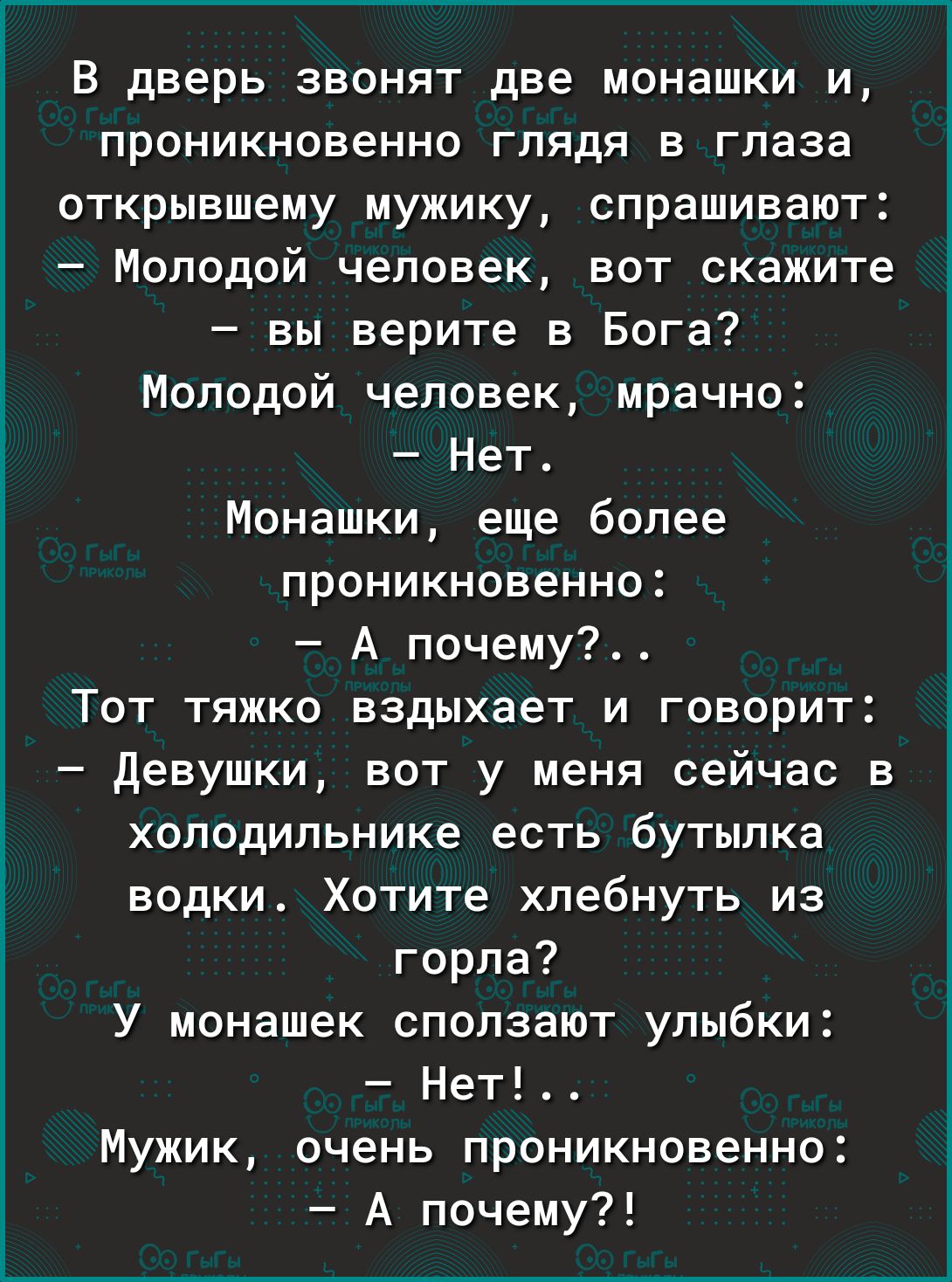 В дверь звонят две монашки и проникновенно глядя в глаза открывшему мужику спрашивают Молодой человек вот скажите вы верите в Бога Молодой человек мрачно Нет Монашки еще более проникновенно А почему ТОТ ТПЖКО вздыхает И ГОВОРИТ девушки вот у меня сейчас в холодильнике есть бутылка водки Хотите хлебнуть из горла У монашек ополаают улыбки Нет Мужик очень проникновенно А почему