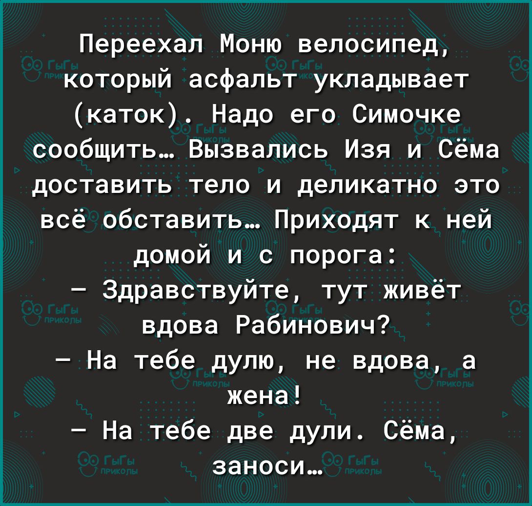 Переехал Моню велосипед который асфальт укладывает каток Надо его Симочке сообщить Вызвались Изя и Сёма доставить тело и деликатно это всё обставить Приходят к ней домой и с порога Здравствуйте тут живёт вдова Рабинович На тебе дупю не вдова а жена На тебе две дули Сёма занеси