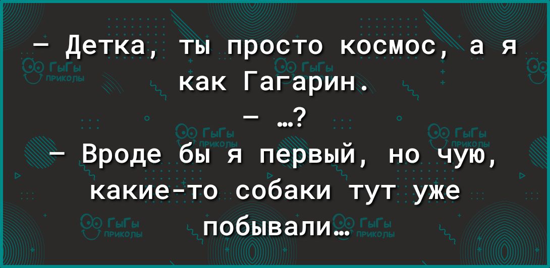 детка ты просто космос в я как Гагарин _ 7 Вроде бы я первый но чую какието собаки тут уже побывали