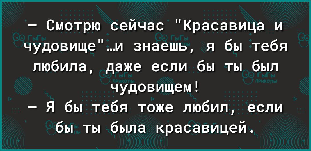 Смотрю сейчас Красавица и чудовищеи знаешь я бы тебя любила даже если бы ты был чудовищем Я бы тебя тоже любил если бы ты была красавицей