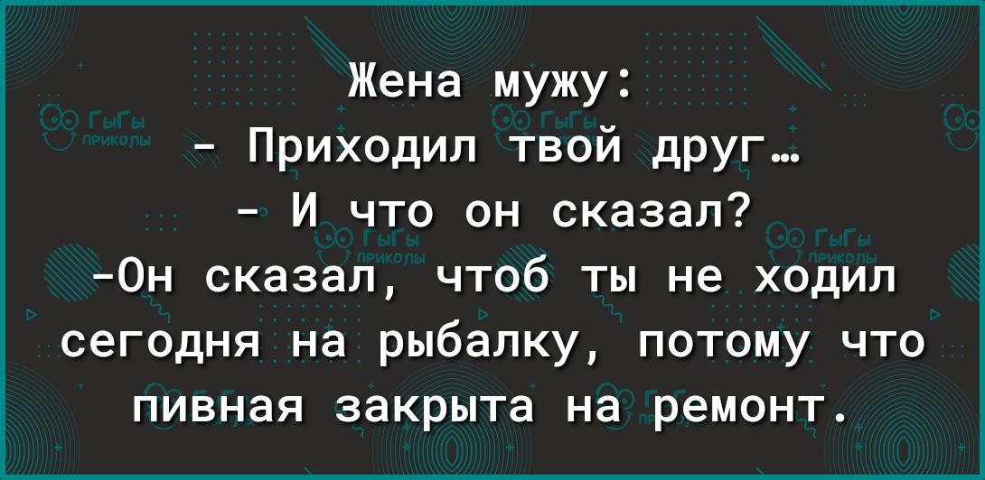 Жена мужу Приходил твой дрУг и что он сказал Он сказал чтоб ты не ходил сегодня на рыбалку потому что пивная закрыта на ремонт