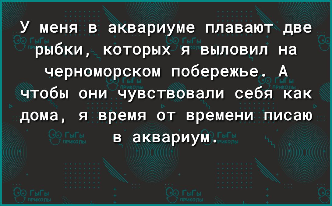 У меня в аквариуме плавают две рыбки которых я выловил на черноморском побережье А чтобы они чувствовали себя как дома я время от времени писаю в аквариум