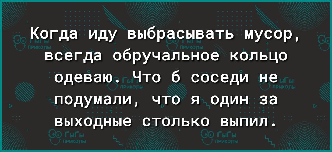 Когда иду выбрасывать мусор всегда обручальное кольцо одеваю Что б соседи не подумали что я один за выходные столько выпил
