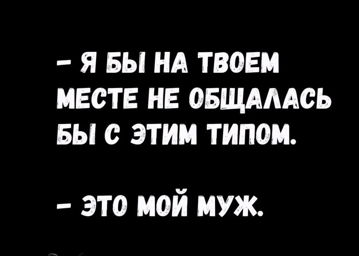 Я БЫ НА ТВОЕМ МЕСТЕ НЕ ОБЩАААСЬ БЫ с ЭТИМ ТИПОМ это мой муж