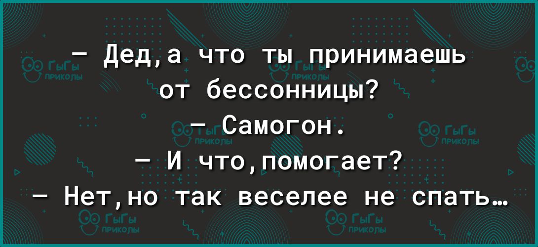 деда что ты принимаешь от бессонницы Самогон и чтопомогает7 Нетно так веселее не спать