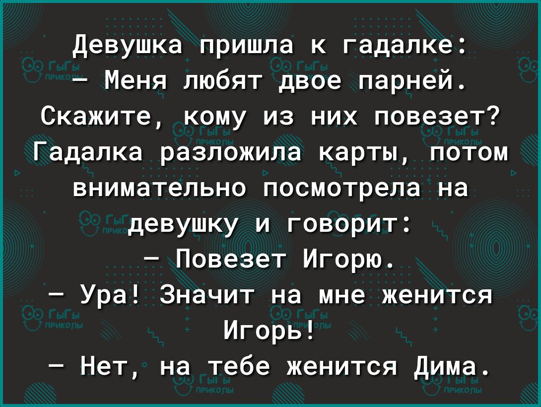 девушка пришла к гадалке Меня любят двое парней Скажите кому из них повезет Гадалка разложила карты потом внимательно посмотрела на девушку и говорит Повезет Игорю Ура Значит на мне женится Игорь Нет на тебе женится дима