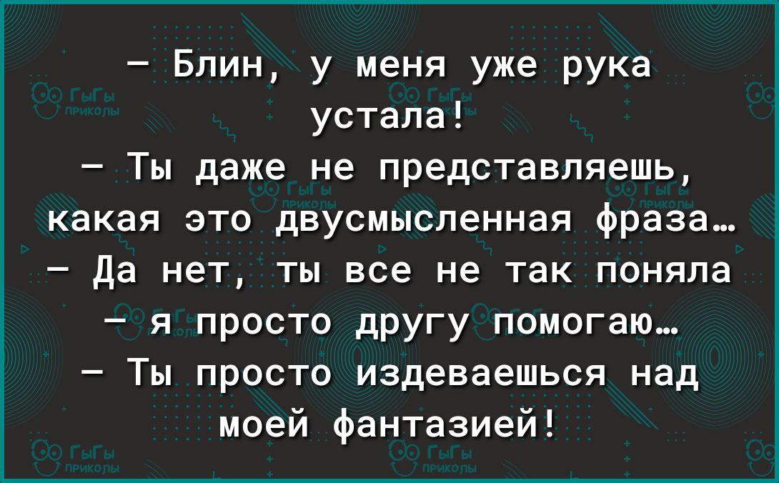 Блин у меня уже рука устала Ты даже не представляешь какая это двусмысленная фраза да нет ты все не так поняла я просто дРУгу помогаю Ты просто издеваешься над моей фантазией
