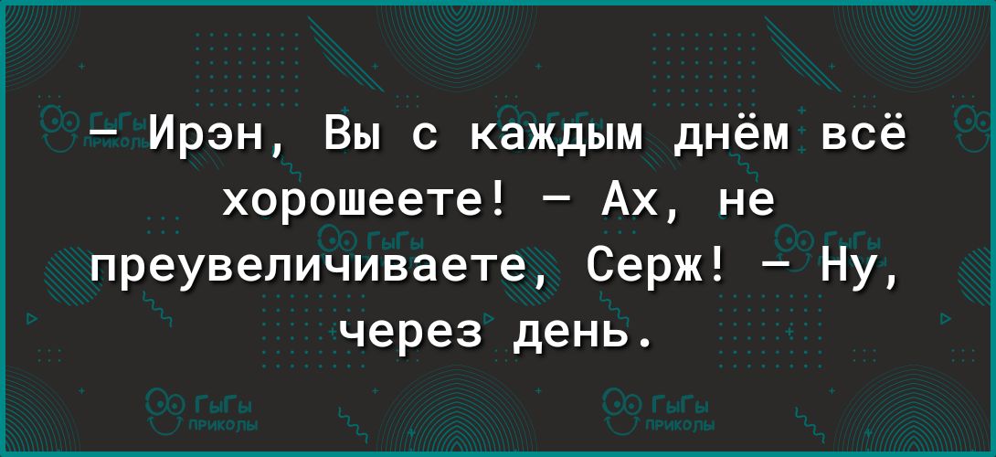 Ирэн Вы с каждым днём всё хорошеете Ах не преувеличиваете Серж Ну через день
