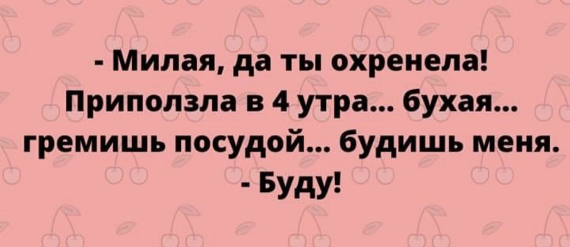 Милая да ты охреиела Приползла в 4 утра бухая гремишь посудой будишь меня Буду
