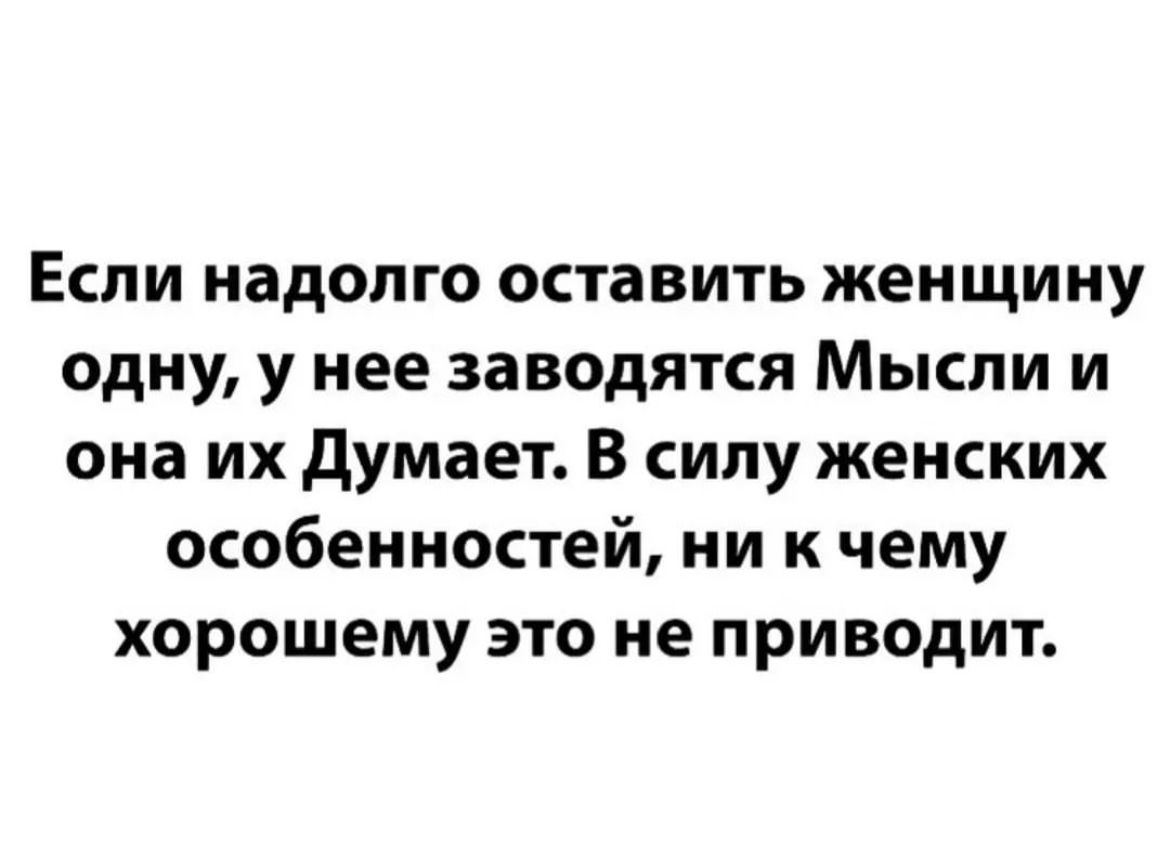 Если надолго оставить женщину одну у нее заводятся Мысли и она их думает В силу женских особенностей ни к чему хорошему это не приводит