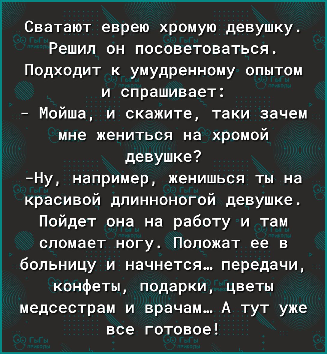 Сватают еврею хромую девушку Решил он посоветоваться Подходит к умудренному опытом и спрашивает Мойша и скажите таки зачем мне жениться на хромой девушке Ну например женишься ты на красивой длинноногой девушке Пойдет она на работу и там сломает ногу Положат ее в больницу и начнется передачи конфеты подарки цветы медсестрам и врачам А тут уже все готовое