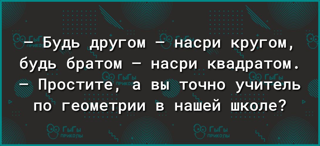 Будь другом насри кругом будь братом насри квадратом Простите а вы точно учитель по геометрии в нашей школе