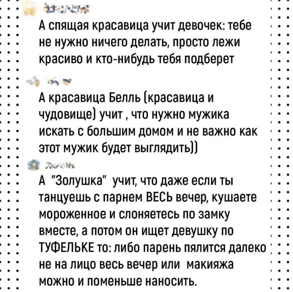 э 4 3 А спящая красавица учит девочек тебе не нужно ничего делать просто пежи красиво и ктоенибудь тебя подберет А красавица Белль красавица и чудовище учит что нужно мужика искать с большим домом и не важно как этот мужик будет выглядить д А Золушка учит что даже если ты танцуешь с парнем ВЕСЬ вечер кушаете мороженное и слоняетесь по замку вместе а потом он ищет девушку по ТУФЕЛЬКЕ то либо парень