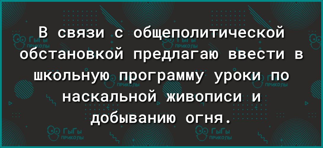 В связи с общепопитической обстановкой предлагаю ввести в школьную программу уроки по наскальной живописи и добыванию огня