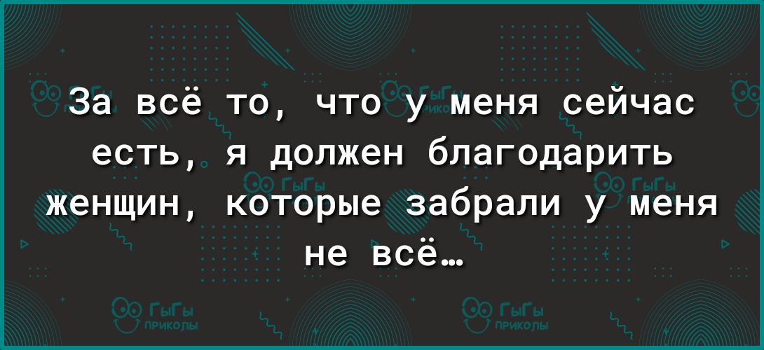 За всё то что у меня сейчас есть я должен благодарить женщин которые забрали у меня не всё