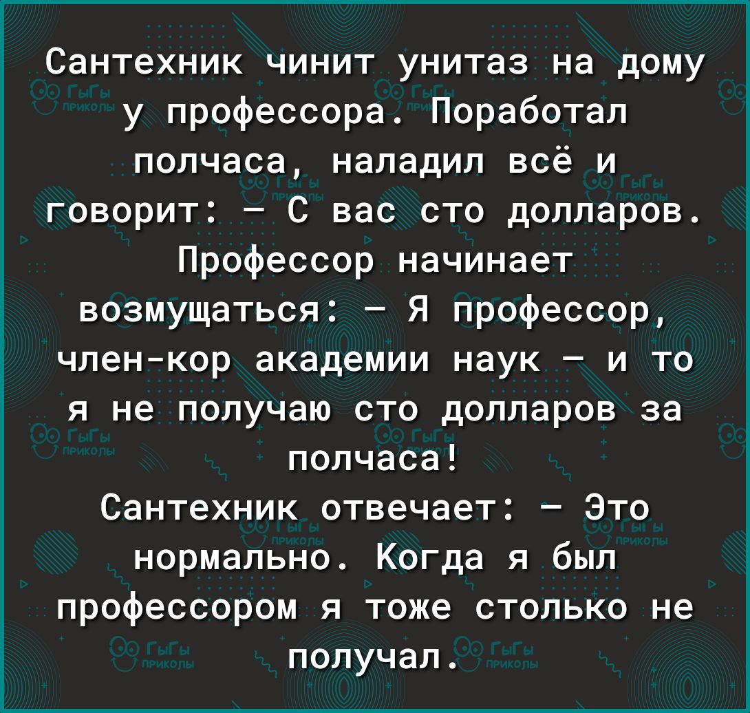 Сантехник чинит унитаз на дому у профессора Поработап полчаса наладил всё и говорит С вас сто долларов Профессор начинает возмущаться Я профессор членкор академии наук и то я не получаю сто долларов за полчаса Сантехник отвечает Это нормально Когда я был профессором я тоже столько не получал