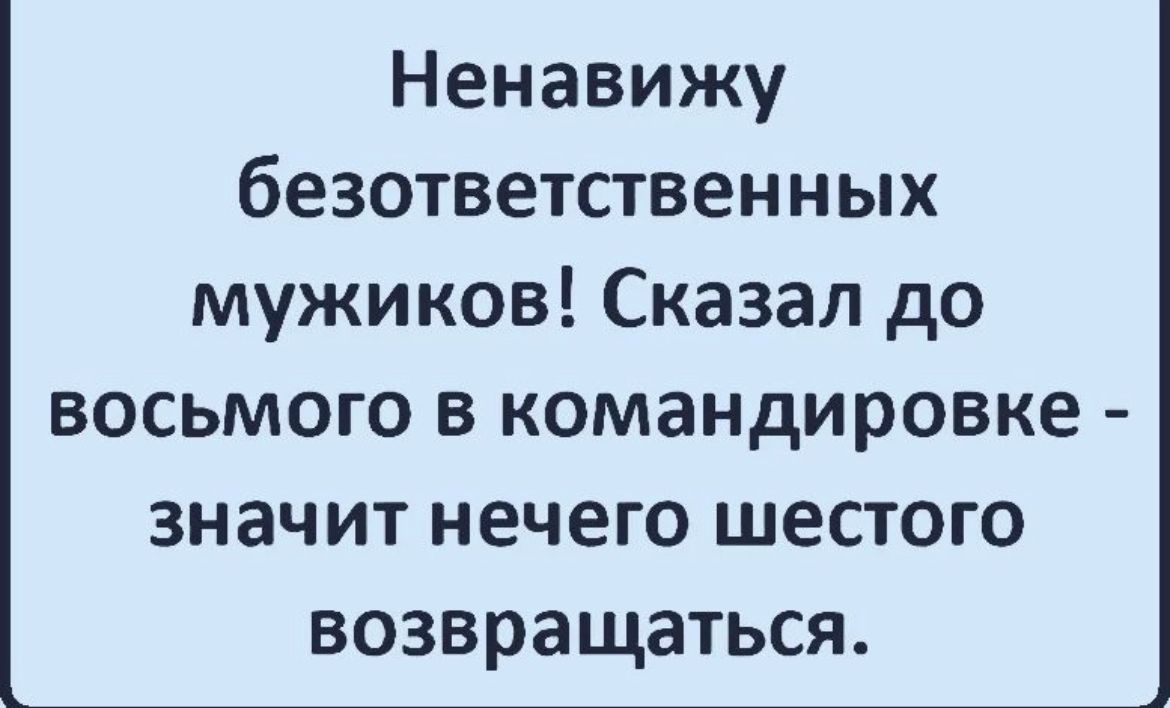 Ненавижу безответственных мужиков Сказал до ВОСЬМОГО В командировке ЗНЗЧИТ НЕЧЕГО ШЕСТОГО ВОЗВРЗЩЭТЬСЯ