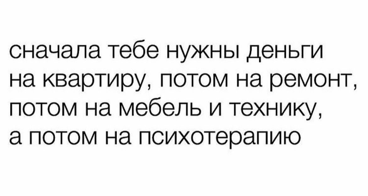 сначала тебе нужны деньги на квартиру потом на ремонт потом на мебель и технику а потом на психотерапию