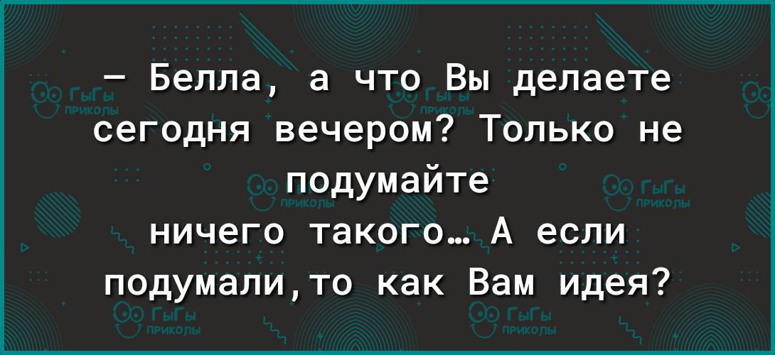 Белла а что Вы делаете сегодня вечером Только не подумайте ничего такого А если подумалито как Вам идея
