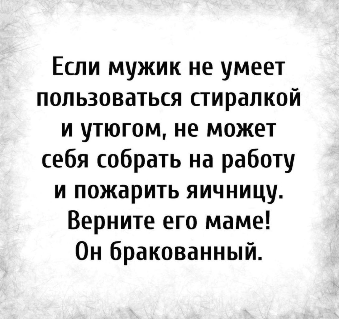 Если мужик не умеет пользоваться стирапкой и утюгом не может себя собрать на работу и пожарить яичницу Верните его маме Он бракованный