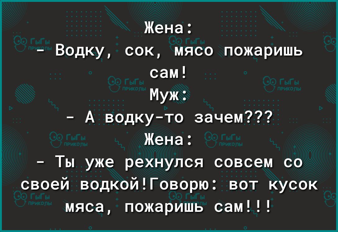 Жена Водку сок мясо пожарить сам Муж А водкуто зачем Жена Ты уже рехнупся совсем со своей водкой1Говорю вот кусок мяса пожаришь сам