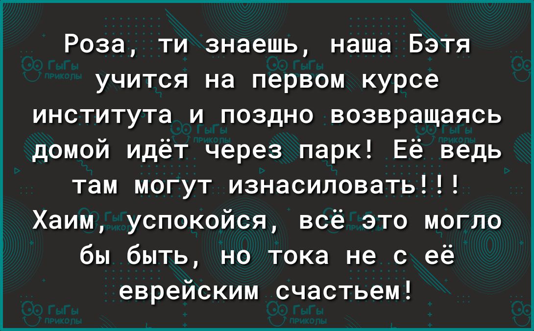 Роза ти знаешь наша Бэтя учится на первом курсе института и поздно возвращаясь домой идёт через парк Её ведь там могут изнасиловать Хаим успокойся всё это могло бы быть но тока не с её еврейским счастьем
