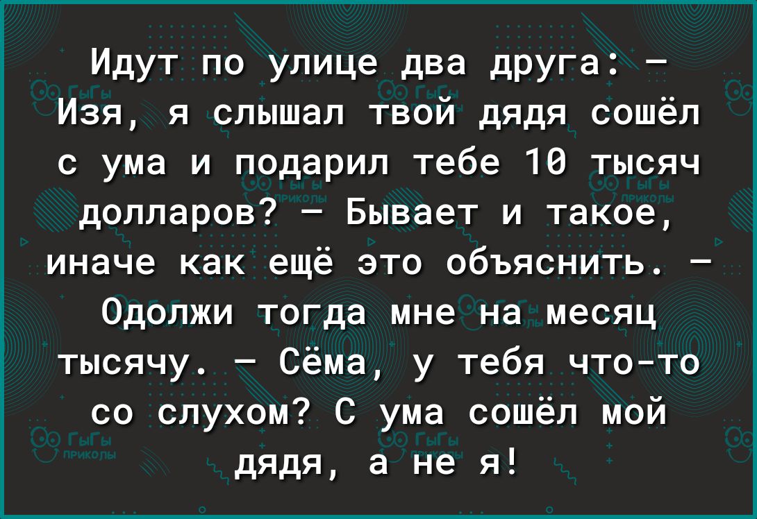 Идут по улице два дРУГа Изя я слышал твой дядя сошёл с ума и подарил тебе 16 тысяч долларов Бывает и такое иначе как ещё это объяснить Одопжи тогда мне на месяц тысячу Сёма у тебя чтото со слухом С ума сошёл мой дядя а не я