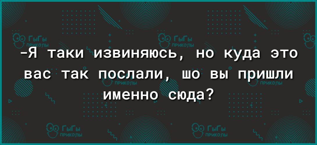 я таки извиняюсь НО куда ЭТО вас ТЭК послали ШО вы ПРИШЛИ именно сюда