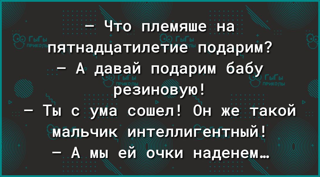 Что племяше на пятнадцатилетие подарим А давай подарим бабу резиновую Ты с ума сошел Он же такой мальчик интеллигентный А мы ей очки наденем_