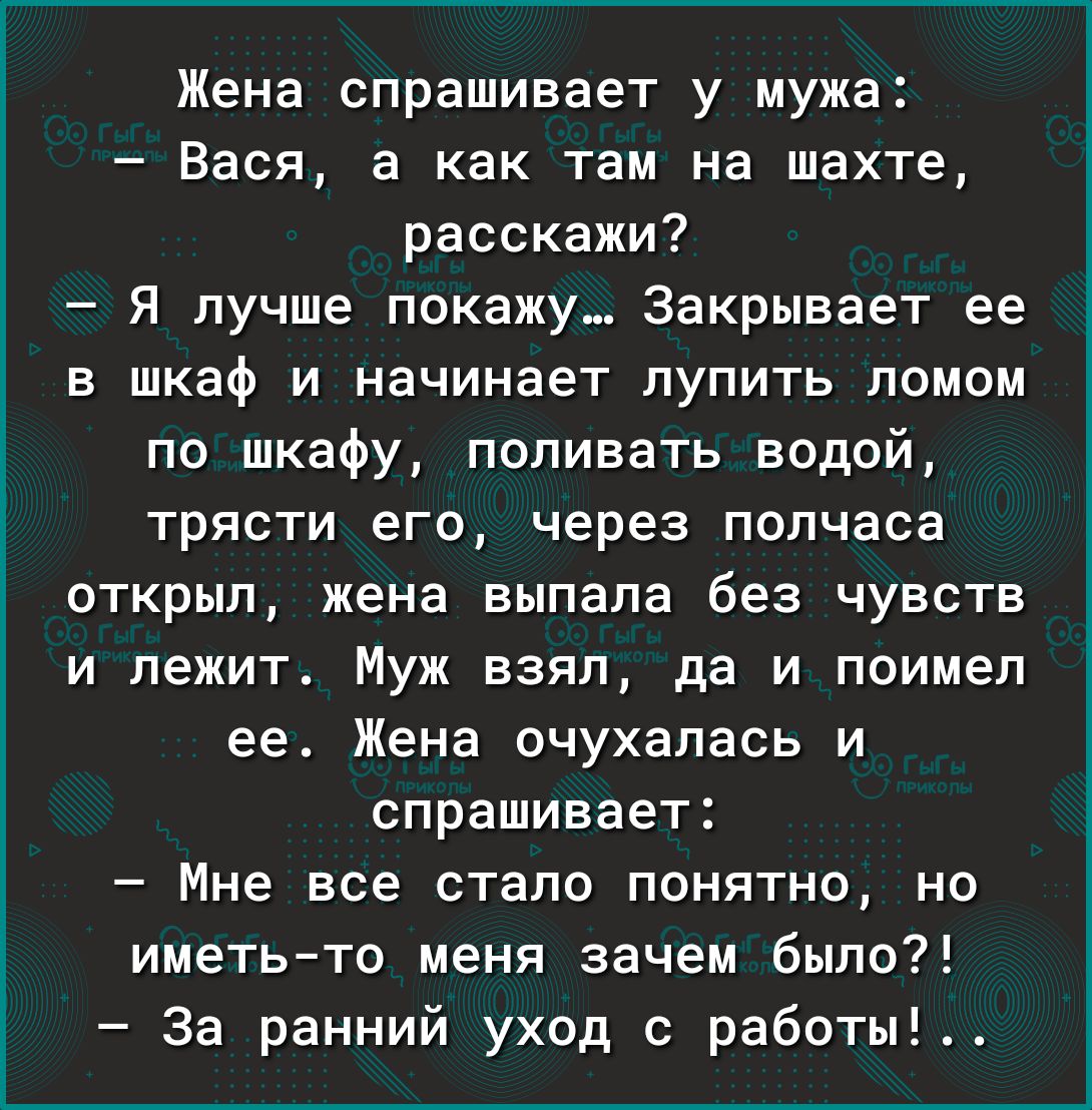 Жена спрашивает у мужа Вася а как там на шахте расскажи Я лучше покажу Закрывает ее в шкаф и начинает лупить ломом по шкафу поливать водой трясти его через полчаса открыл жена выпала без чувств и лежит Муж взял да и поимел ее Жена очухалась и спрашивает Мне все стало понятно но иметьто меня зачем было За ранний уход с работы