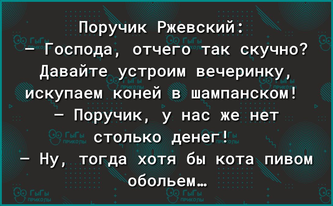 Поручик Ржевский Господа отчего так скучно давайте устроим вечеринку искупаем коней в шампанском Поручик у нас же нет столько денег Ну тогда хотя бы кота пивом обольем_