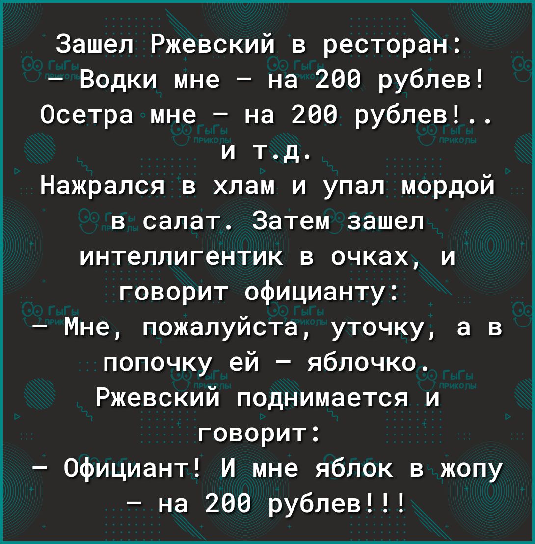 Зашел Ржевский в ресторан Водки мне на 206 рублев Осетра мне на 268 рублев и тд Нажрапся в хлам и упал мордой в салат Затем зашел интеппигентик Е ОЧКЗХ И говорит официанту Мне пожалуйста уточку а в попочку ей яблочко Ржевский поднимается и говорит Официант И мне яблок в жопу на 280 рублев