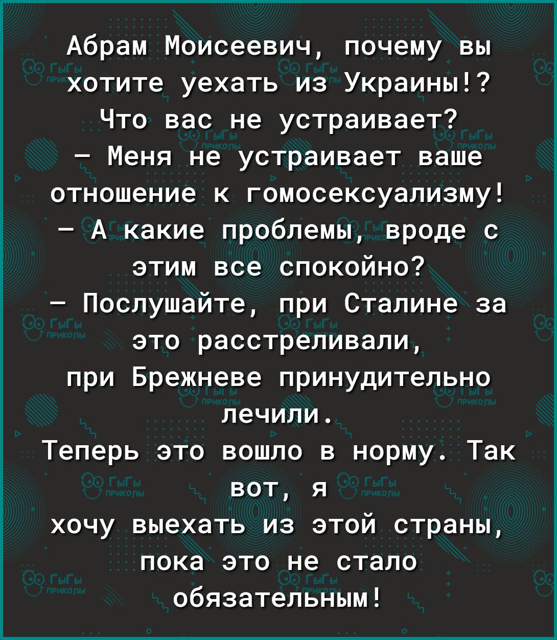 Абрам Моисеевич почему вы хотите уехать из Украины Что вас не устраивает Меня не устраивает ваше отношение к гомосексуализму А какие проблемы вроде с этим все спокойно Послушайте при Сталине за это расстреливали при Брежневе принудительно лечили Теперь это вошло в норму Так вот я хочу выехать из этой страны пока это не стало обязательным